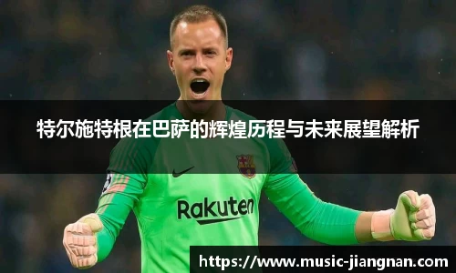 特尔施特根在巴萨的辉煌历程与未来展望解析